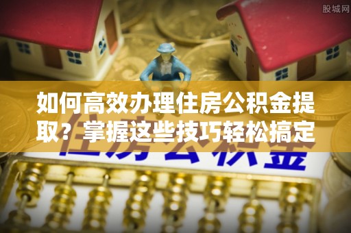 东营如何高效办理住房公积金提取？掌握这些技巧轻松搞定