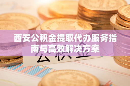 东营西安公积金提取代办服务指南与高效解决方案