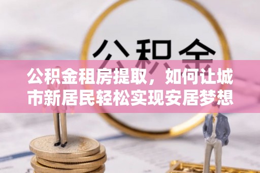 东营公积金租房提取，如何让城市新居民轻松实现安居梦想