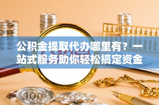 东营公积金提取代办哪里有？一站式服务助你轻松搞定资金难题