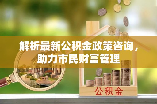 东营解析最新公积金政策咨询，助力市民财富管理